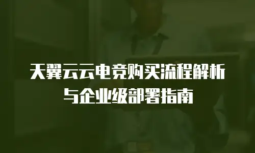 天翼云云电竞购买流程解析与企业级部署指南