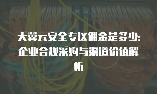 天翼云安全专区佣金是多少：企业合规采购与渠道价值解析