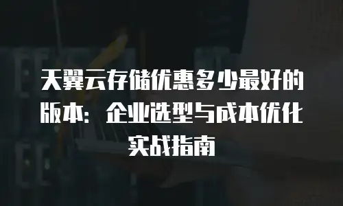 天翼云存储优惠多少最好的版本：企业选型与成本优化实战指南