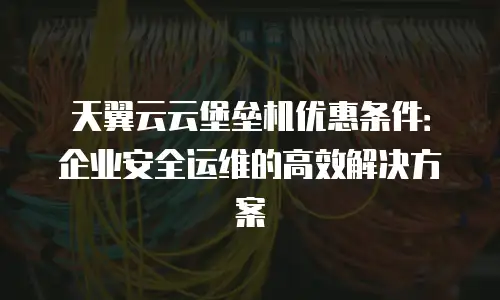 天翼云云堡垒机优惠条件：企业安全运维的高效解决方案