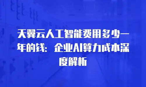 天翼云人工智能费用多少一年的钱：企业AI算力成本深度解析