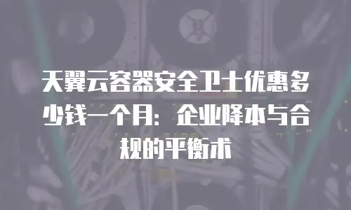 天翼云容器安全卫士优惠多少钱一个月：企业降本与合规的平衡术