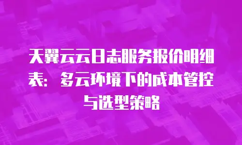 天翼云云日志服务报价明细表：多云环境下的成本管控与选型策略