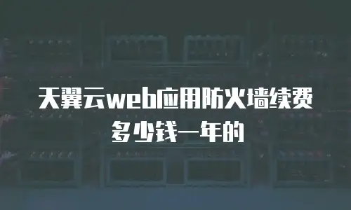 天翼云web应用防火墙续费多少钱一年的