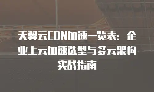 天翼云CDN加速一览表：企业上云加速选型与多云架构实战指南