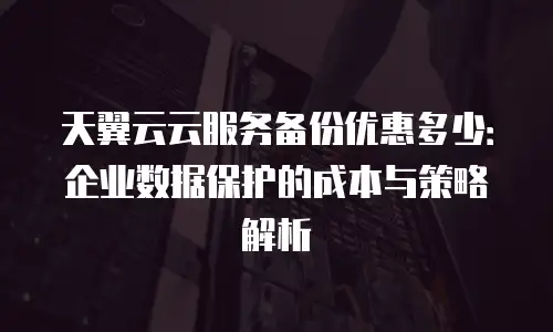 天翼云云服务备份优惠多少：企业数据保护的成本与策略解析