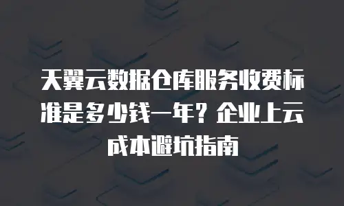 天翼云数据仓库服务收费标准是多少钱一年？企业上云成本避坑指南