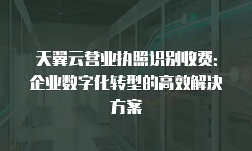 天翼云营业执照识别收费：企业数字化转型的高效解决方案