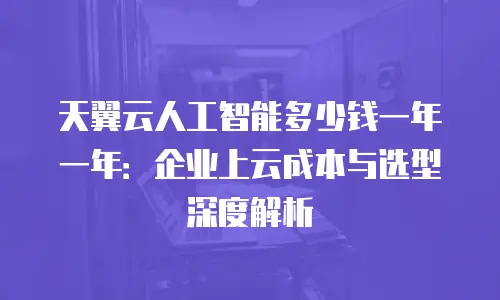 天翼云人工智能多少钱一年一年：企业上云成本与选型深度解析