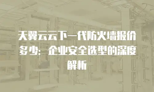 天翼云云下一代防火墙报价多少：企业安全选型的深度解析