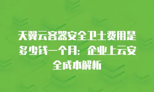天翼云容器安全卫士费用是多少钱一个月：企业上云安全成本解析