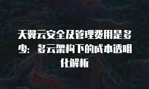 天翼云安全及管理费用是多少：多云架构下的成本透明化解析