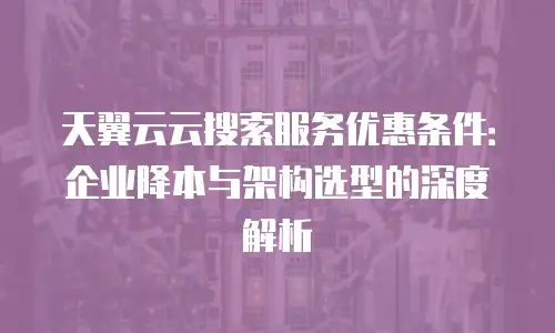 天翼云云搜索服务优惠条件：企业降本与架构选型的深度解析
