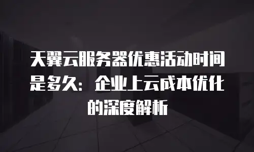 天翼云服务器优惠活动时间是多久：企业上云成本优化的深度解析