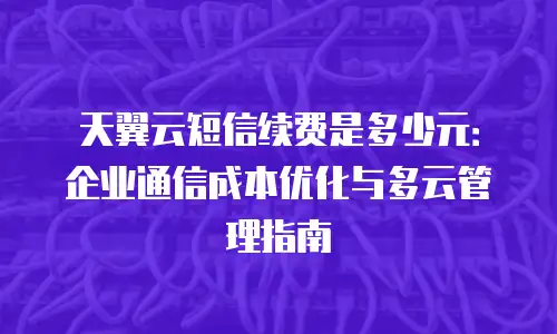天翼云短信续费是多少元：企业通信成本优化与多云管理指南