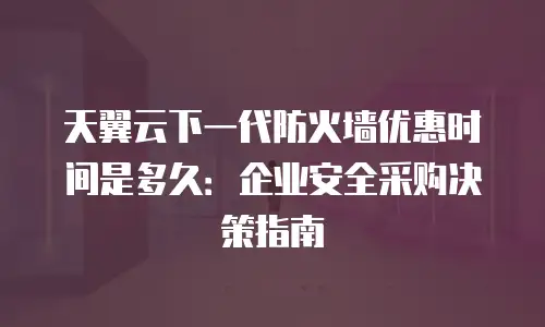 天翼云下一代防火墙优惠时间是多久：企业安全采购决策指南