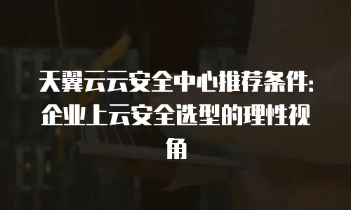 天翼云云安全中心推荐条件：企业上云安全选型的理性视角