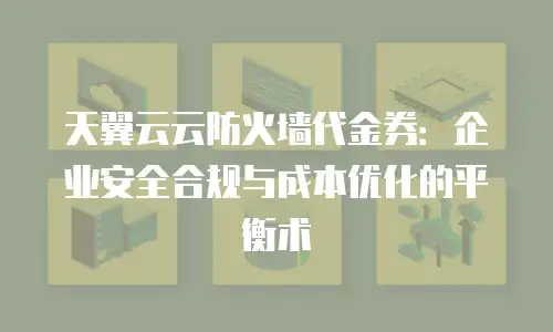 天翼云云防火墙代金券：企业安全合规与成本优化的平衡术