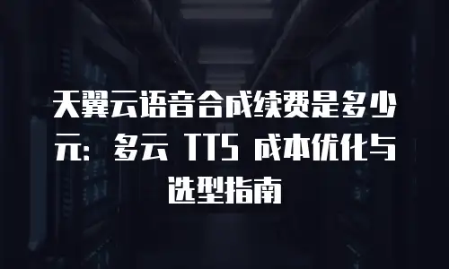 天翼云语音合成续费是多少元：多云 TTS 成本优化与选型指南