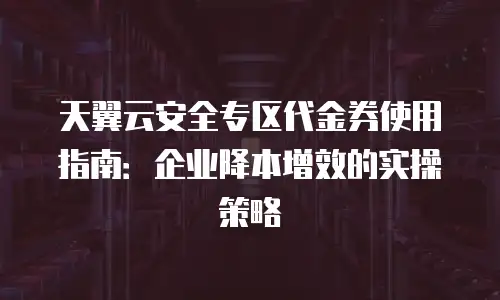 天翼云安全专区代金券使用指南：企业降本增效的实操策略