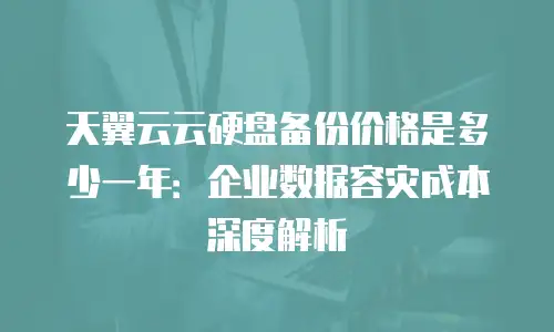 天翼云云硬盘备份价格是多少一年：企业数据容灾成本深度解析