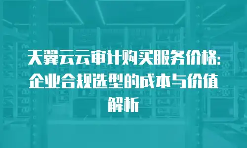 天翼云云审计购买服务价格：企业合规选型的成本与价值解析
