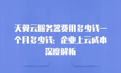 天翼云服务器费用多少钱一个月多少钱：企业上云成本深度解析