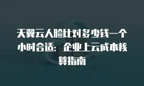 天翼云人脸比对多少钱一个小时合适：企业上云成本核算指南