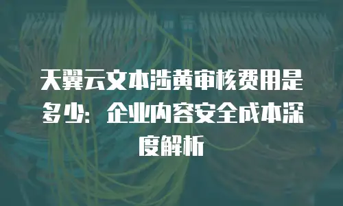 天翼云文本涉黄审核费用是多少：企业内容安全成本深度解析
