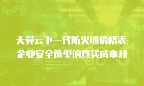 天翼云下一代防火墙价格表：企业安全选型的真实成本账