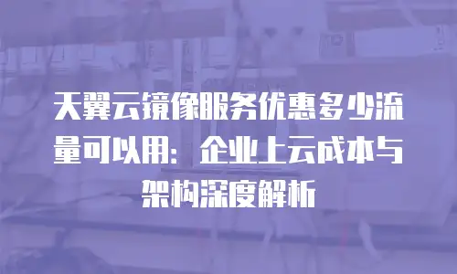 天翼云镜像服务优惠多少流量可以用：企业上云成本与架构深度解析