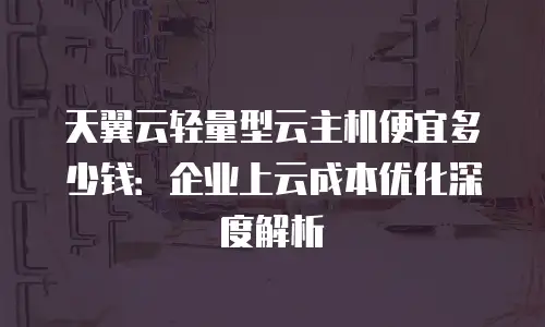 天翼云轻量型云主机便宜多少钱：企业上云成本优化深度解析
