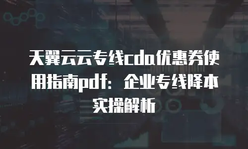 天翼云云专线cda优惠券使用指南pdf：企业专线降本实操解析
