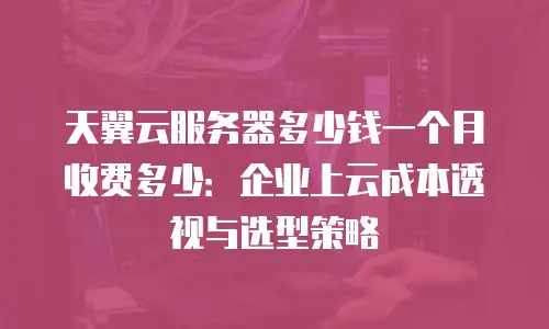 天翼云服务器多少钱一个月收费多少：企业上云成本透视与选型策略
