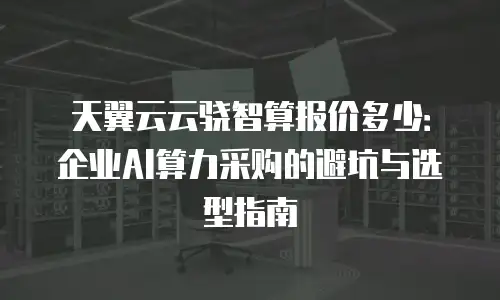 天翼云云骁智算报价多少：企业AI算力采购的避坑与选型指南