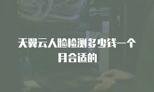 天翼云人脸检测多少钱一个月合适的