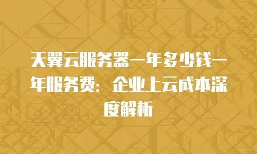 天翼云服务器一年多少钱一年服务费：企业上云成本深度解析