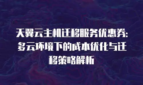 天翼云主机迁移服务优惠券：多云环境下的成本优化与迁移策略解析