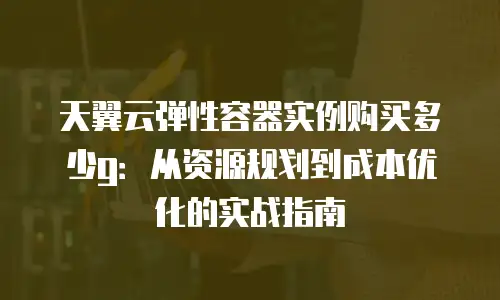 天翼云弹性容器实例购买多少g：从资源规划到成本优化的实战指南