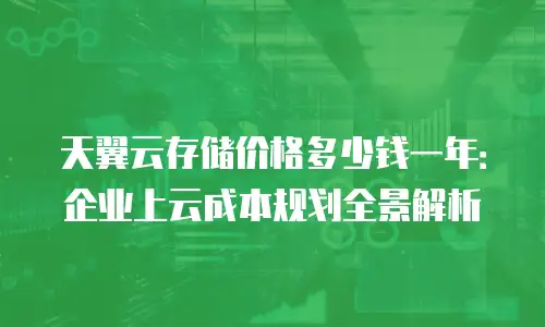 天翼云存储价格多少钱一年：企业上云成本规划全景解析