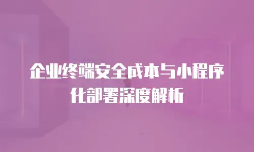 企业终端安全成本与小程序化部署深度解析