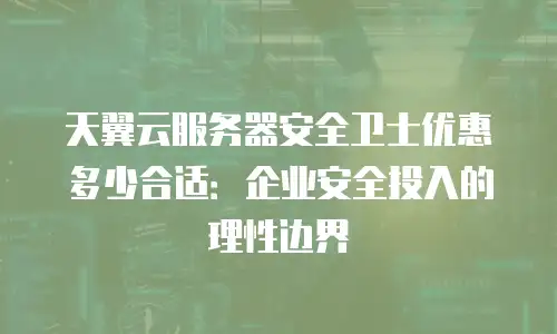 天翼云服务器安全卫士优惠多少合适：企业安全投入的理性边界