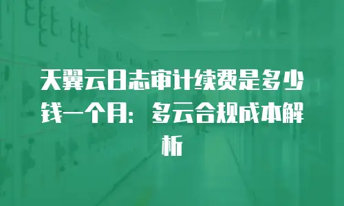 天翼云日志审计续费是多少钱一个月：多云合规成本解析