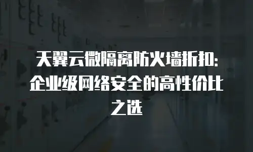 天翼云微隔离防火墙折扣：企业级网络安全的高性价比之选