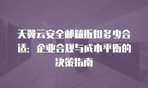 天翼云安全邮箱折扣多少合适：企业合规与成本平衡的决策指南