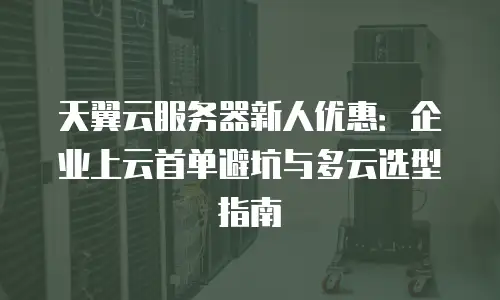 天翼云服务器新人优惠：企业上云首单避坑与多云选型指南