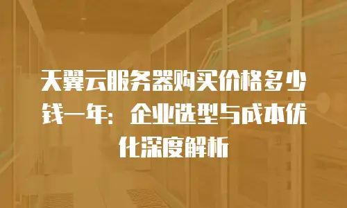 天翼云服务器购买价格多少钱一年：企业选型与成本优化深度解析