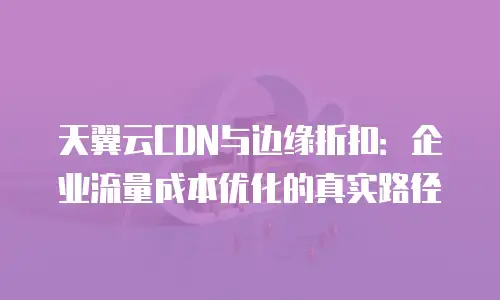 天翼云CDN与边缘折扣：企业流量成本优化的真实路径