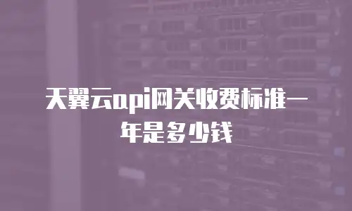天翼云api网关收费标准一年是多少钱