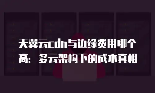 天翼云cdn与边缘费用哪个高：多云架构下的成本真相